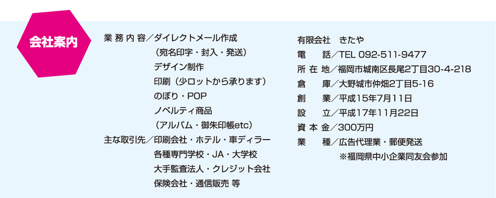 会社案内：業 務 内 容／ダイレクトメール作成（宛名印字・封入・発送）、デザイン制作、印刷（少ロットから承ります）、のぼり・POP、ノベルティ商品（アルバム・御朱印帳etc）主な取引先／印刷会社・ホテル・車ディラー、各種専門学校・JA・大学校、大手監査法人・クレジット会社、保険会社・通信販売 等　有限会社　きたや、電話／TEL 092-511-9477、所 在 地／福岡市城南区長尾2丁目30-4-218、倉庫／大野城市仲畑2丁目5-16、創業／平成15年7月11日、設立／平成17年11月22日、資本金／300万円、業種／広告代理業・郵便発送、※福岡県中小企業同友会参加