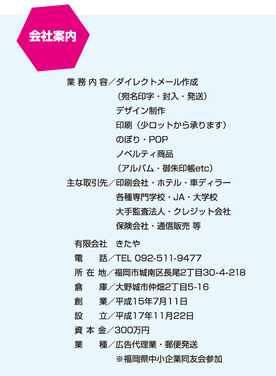 会社案内：業 務 内 容／ダイレクトメール作成（宛名印字・封入・発送）、デザイン制作、印刷（少ロットから承ります）、のぼり・POP、ノベルティ商品（アルバム・御朱印帳etc）主な取引先／印刷会社・ホテル・車ディラー、各種専門学校・JA・大学校、大手監査法人・クレジット会社、保険会社・通信販売 等　有限会社　きたや、電話／TEL 092-511-9477、所 在 地／福岡市城南区長尾2丁目30-4-218、倉庫／大野城市仲畑2丁目5-16、創業／平成15年7月11日、設立／平成17年11月22日、資本金／300万円、業種／広告代理業・郵便発送、※福岡県中小企業同友会参加